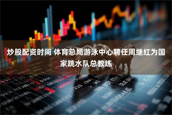 炒股配资时间 体育总局游泳中心聘任周继红为国家跳水队总教练
