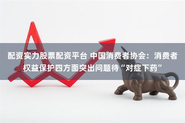 配资实力股票配资平台 中国消费者协会：消费者权益保护四方面突出问题待“对症下药”