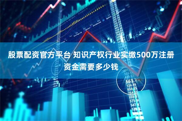 股票配资官方平台 知识产权行业实缴500万注册资金需要多少钱