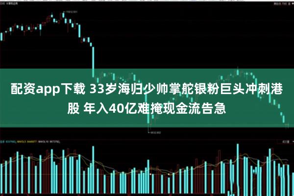 配资app下载 33岁海归少帅掌舵银粉巨头冲刺港股 年入40亿难掩现金流告急