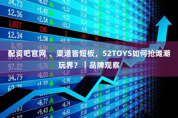 配资吧官网 、渠道皆短板，52TOYS如何抢滩潮玩界？︱品牌观察