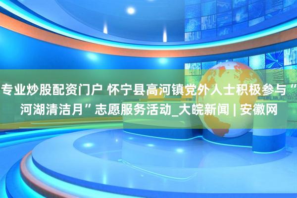 专业炒股配资门户 怀宁县高河镇党外人士积极参与“河湖清洁月”志愿服务活动_大皖新闻 | 安徽网