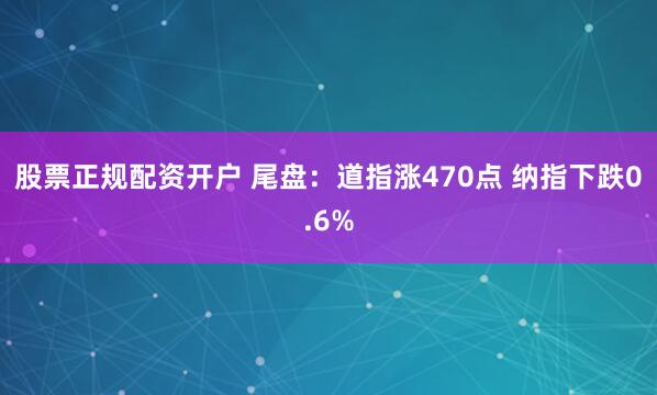 股票正规配资开户 尾盘：道指涨470点 纳指下跌0.6%