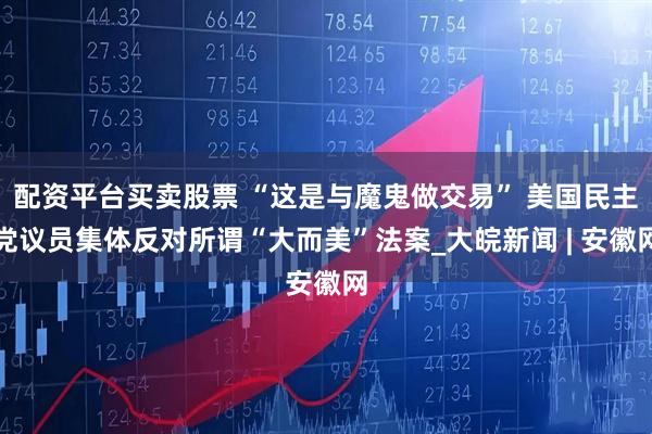 配资平台买卖股票 “这是与魔鬼做交易” 美国民主党议员集体反对所谓“大而美”法案_大皖新闻 | 安徽网