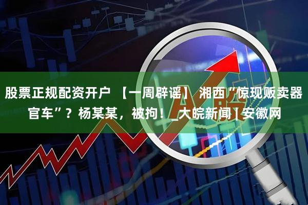 股票正规配资开户 【一周辟谣】 湘西“惊现贩卖器官车”？杨某某，被拘！_大皖新闻 | 安徽网