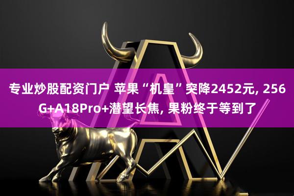 专业炒股配资门户 苹果“机皇”突降2452元, 256G+A18Pro+潜望长焦, 果粉终于等到了