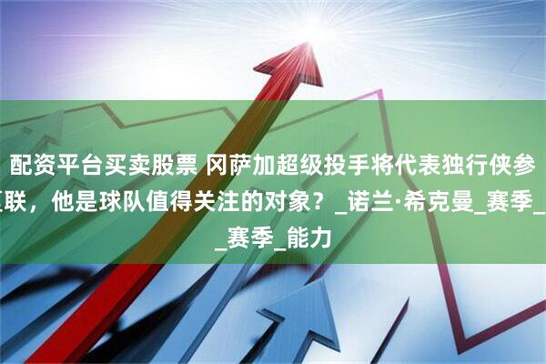 配资平台买卖股票 冈萨加超级投手将代表独行侠参加夏联，他是球队值得关注的对象？_诺兰·希克曼_赛季_能力