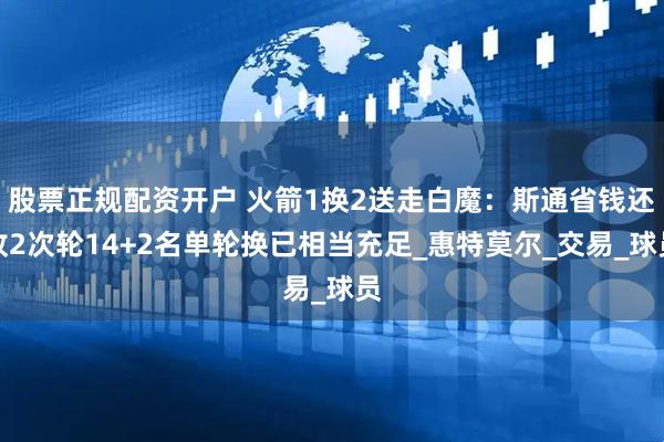 股票正规配资开户 火箭1换2送走白魔：斯通省钱还收2次轮14+2名单轮换已相当充足_惠特莫尔_交易_球员