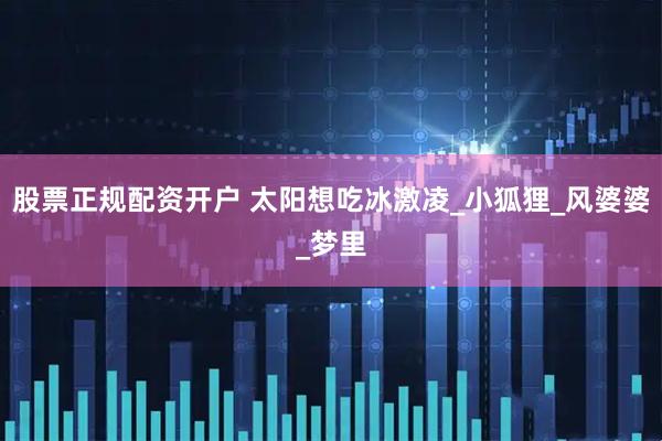 股票正规配资开户 太阳想吃冰激凌_小狐狸_风婆婆_梦里