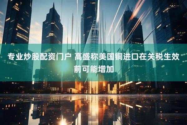 专业炒股配资门户 高盛称美国铜进口在关税生效前可能增加