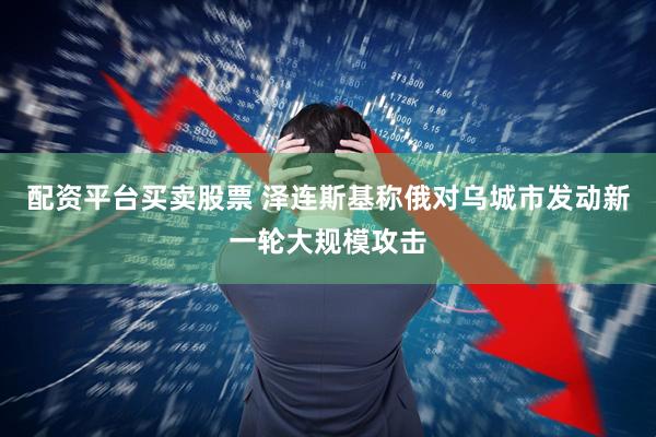 配资平台买卖股票 泽连斯基称俄对乌城市发动新一轮大规模攻击