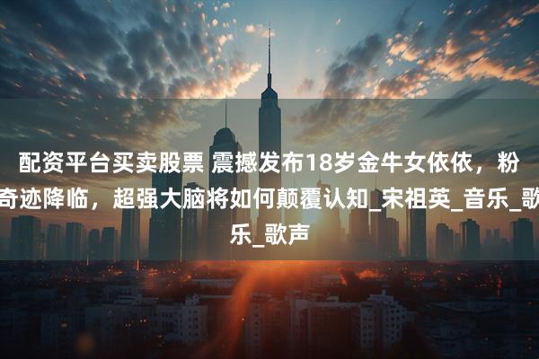 配资平台买卖股票 震撼发布18岁金牛女依依，粉色奇迹降临，超强大脑将如何颠覆认知_宋祖英_音乐_歌声
