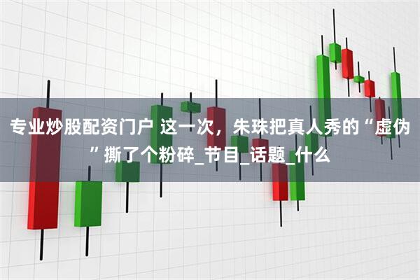 专业炒股配资门户 这一次，朱珠把真人秀的“虚伪”撕了个粉碎_节目_话题_什么