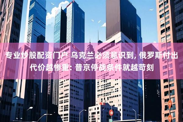 专业炒股配资门户 乌克兰必须意识到, 俄罗斯付出代价越惨重: 普京停战条件就越苛刻