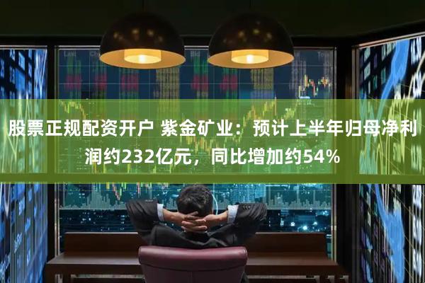 股票正规配资开户 紫金矿业：预计上半年归母净利润约232亿元，同比增加约54%