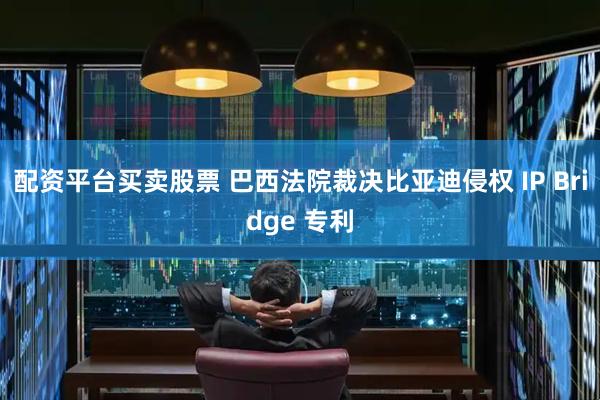 配资平台买卖股票 巴西法院裁决比亚迪侵权 IP Bridge 专利