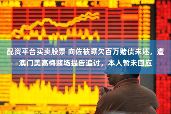 配资平台买卖股票 向佐被曝欠百万赌债未还，遭澳门美高梅赌场提告追讨，本人暂未回应