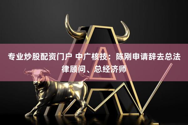 专业炒股配资门户 中广核技：陈刚申请辞去总法律顾问、总经济师