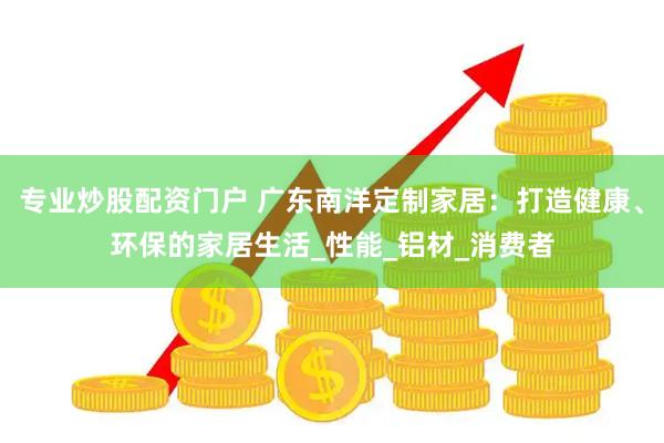 专业炒股配资门户 广东南洋定制家居：打造健康、环保的家居生活_性能_铝材_消费者