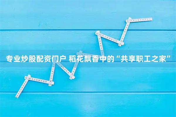 专业炒股配资门户 稻花飘香中的“共享职工之家”