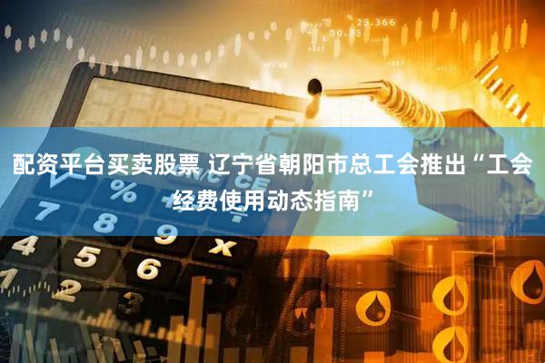配资平台买卖股票 辽宁省朝阳市总工会推出“工会经费使用动态指南”