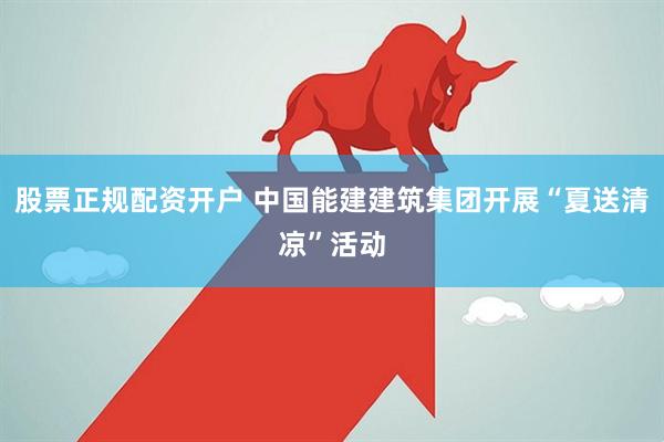 股票正规配资开户 中国能建建筑集团开展“夏送清凉”活动