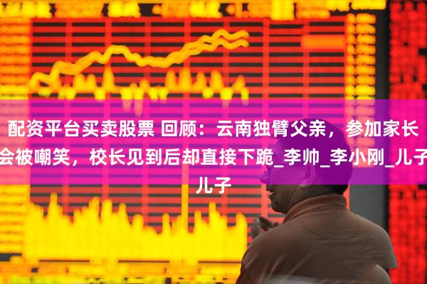 配资平台买卖股票 回顾：云南独臂父亲，参加家长会被嘲笑，校长见到后却直接下跪_李帅_李小刚_儿子
