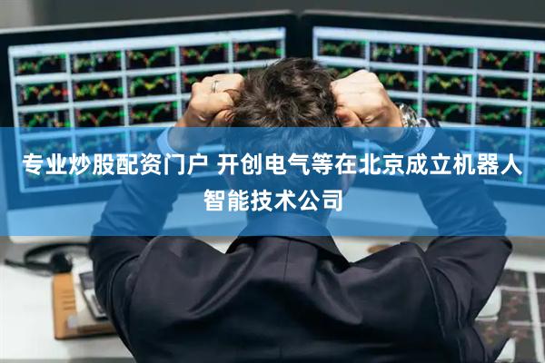 专业炒股配资门户 开创电气等在北京成立机器人智能技术公司