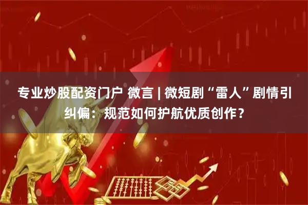 专业炒股配资门户 微言 | 微短剧“雷人”剧情引纠偏：规范如何护航优质创作？