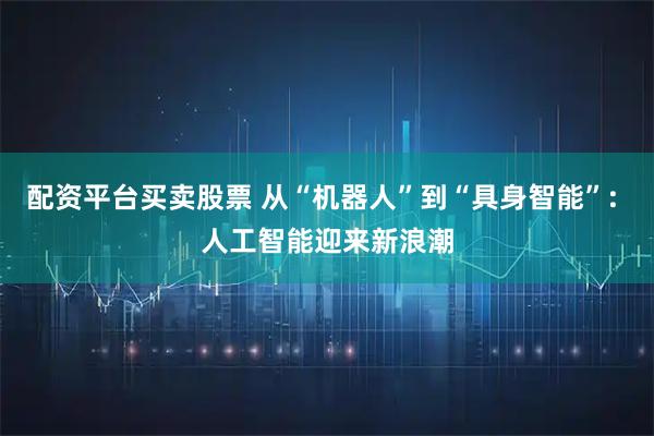 配资平台买卖股票 从“机器人”到“具身智能”: 人工智能迎来新浪潮