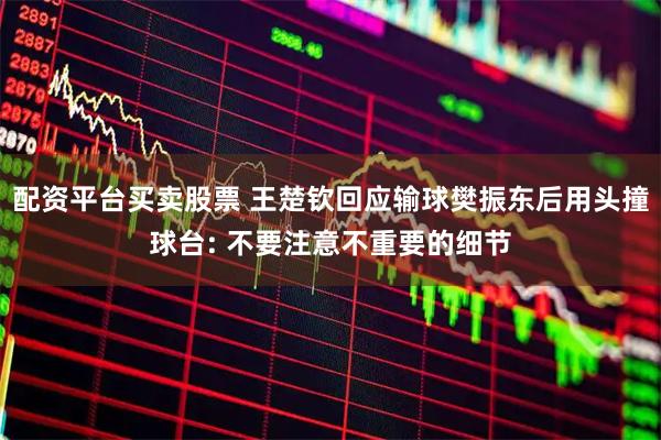 配资平台买卖股票 王楚钦回应输球樊振东后用头撞球台: 不要注意不重要的细节