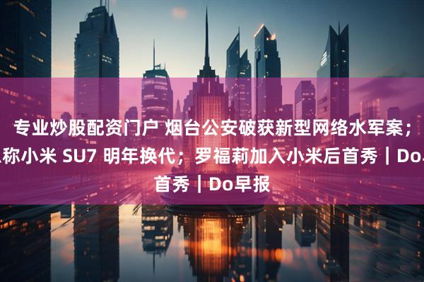 专业炒股配资门户 烟台公安破获新型网络水军案;消息称小米 SU7 明年换代;罗福莉加入小米后首秀|Do早报