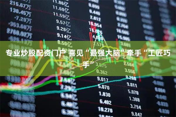 专业炒股配资门户 喜见“最强大脑”牵手“工匠巧手”