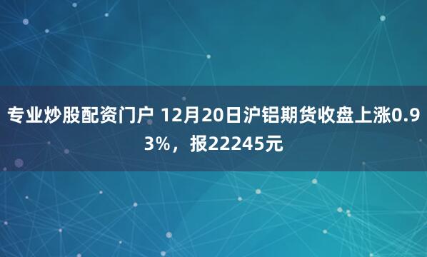 专业炒股配资门户 12月20日沪铝期货收盘上涨0.93%，报22245元