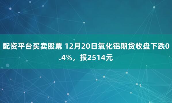 配资平台买卖股票 12月20日氧化铝期货收盘下跌0.4%,报2514元