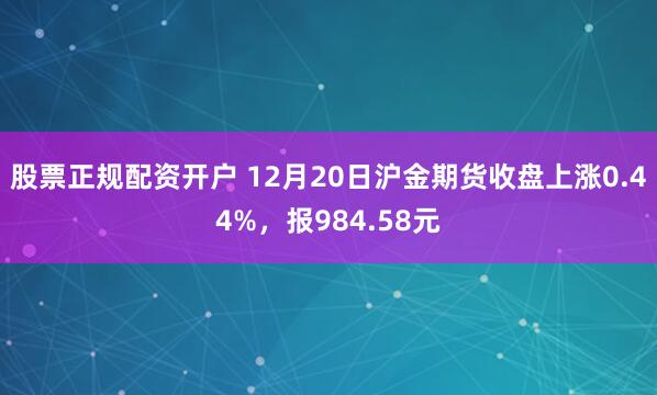 股票正规配资开户 12月20日沪金期货收盘上涨0.44%,报984.58元