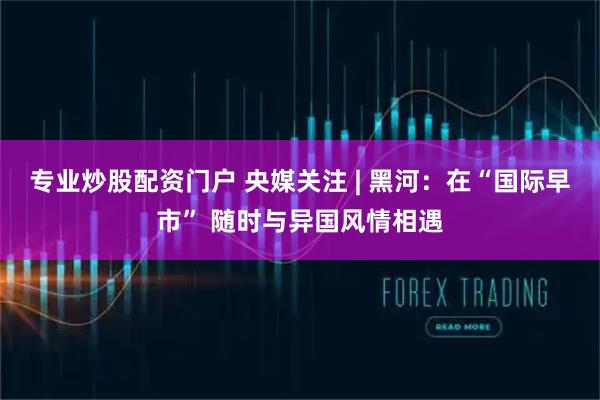 专业炒股配资门户 央媒关注 | 黑河：在“国际早市” 随时与异国风情相遇