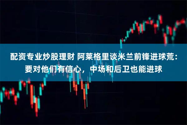 配资专业炒股理财 阿莱格里谈米兰前锋进球荒:要对他们有信心,中场和后卫也能进球