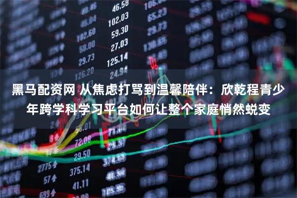 黑马配资网 从焦虑打骂到温馨陪伴：欣乾程青少年跨学科学习平台如何让整个家庭悄然蜕变