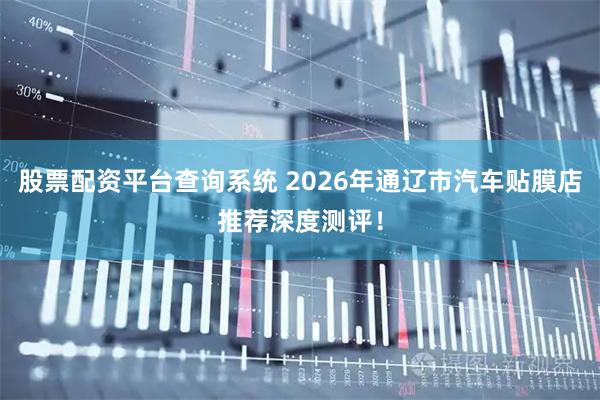 股票配资平台查询系统 2026年通辽市汽车贴膜店推荐深度测评！