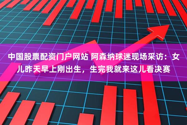 中国股票配资门户网站 阿森纳球迷现场采访：女儿昨天早上刚出生，生完我就来这儿看决赛